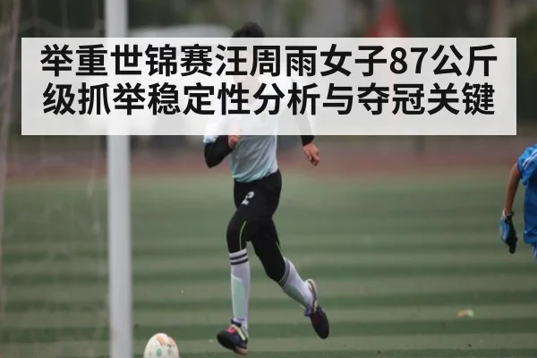 举重世锦赛汪周雨女子87公斤级抓举稳定性分析与夺冠关键